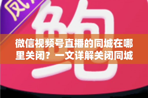 微信视频号直播的同城在哪里关闭?一文详解关闭同城展示的操作步骤与隐私保护技巧 微信视频号直播的同城在哪里关闭?一文详解关闭同城展示的操作步骤与隐私保护技巧