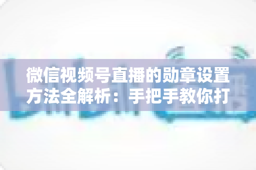微信视频号直播的勋章设置方法全解析：手把手教你打造高互动直播间荣誉体系