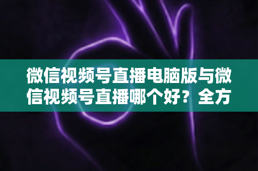 微信视频号直播电脑版与微信视频号直播哪个好?全方位深度对比与实用选择指南 微信视频号直播电脑版与微信视频号直播哪个好?全方位深度对比与实用选择指南