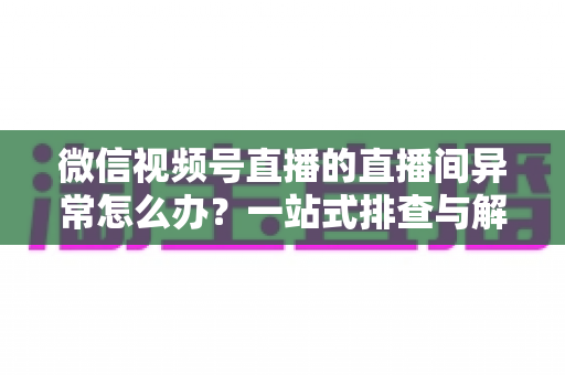 微信视频号直播的直播间异常怎么办?一站式排查与解决方案全攻略 微信视频号直播的直播间异常怎么办?一站式排查与解决方案全攻略