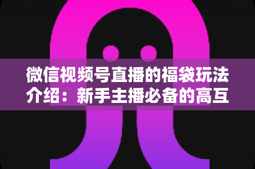 微信视频号直播的福袋玩法介绍:新手主播必备的高互动涨粉实战指南 微信视频号直播的福袋玩法介绍:新手主播必备的高互动涨粉实战指南
