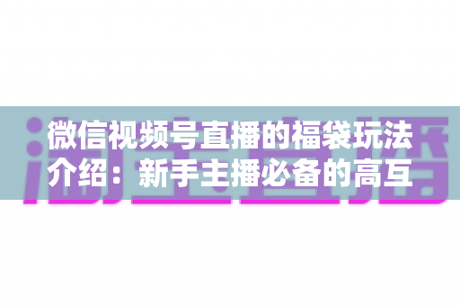 微信视频号直播的福袋玩法介绍:新手主播必备的高互动涨粉实战指南 微信视频号直播的福袋玩法介绍:新手主播必备的高互动涨粉实战指南