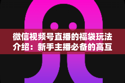 微信视频号直播的福袋玩法介绍:新手主播必备的高互动涨粉实战指南 微信视频号直播的福袋玩法介绍:新手主播必备的高互动涨粉实战指南