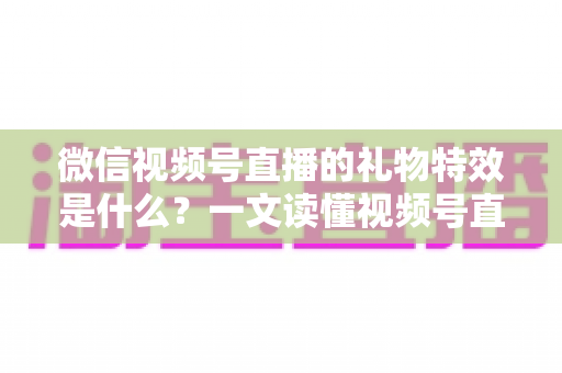 微信视频号直播的礼物特效是什么？一文读懂视频号直播礼物特效玩法、类型与互动价值