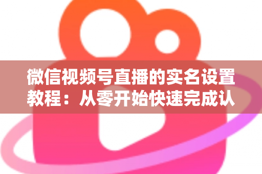 微信视频号直播的实名设置教程：从零开始快速完成认证的完整指南