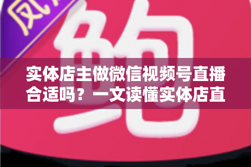 实体店主做微信视频号直播合适吗?一文读懂实体店直播转型的机遇、挑战与实操方法 实体店主做微信视频号直播合适吗?一文读懂实体店直播转型的机遇、挑战与实操方法