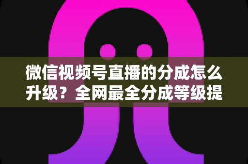 微信视频号直播的分成怎么升级？全网最全分成等级提升攻略与实操指南
