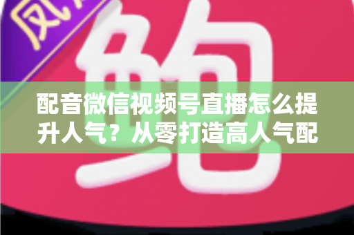 配音微信视频号直播怎么提升人气?从零打造高人气配音直播间的全流程实战指南 配音微信视频号直播怎么提升人气?从零打造高人气配音直播间的全流程实战指南