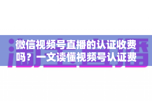 微信视频号直播的认证收费吗?一文读懂视频号认证费用、类型与直播开通全流程 微信视频号直播的认证收费吗?一文读懂视频号认证费用、类型与直播开通全流程