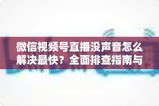 微信视频号直播没声音怎么解决最快?全面排查指南与实用技巧分享 微信视频号直播没声音怎么解决最快?全面排查指南与实用技巧分享