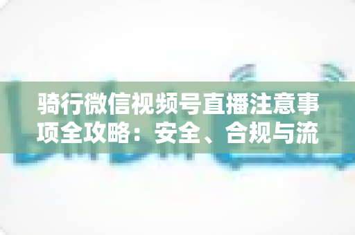骑行微信视频号直播注意事项全攻略:安全、合规与流量增长一步到位 骑行微信视频号直播注意事项全攻略:安全、合规与流量增长一步到位