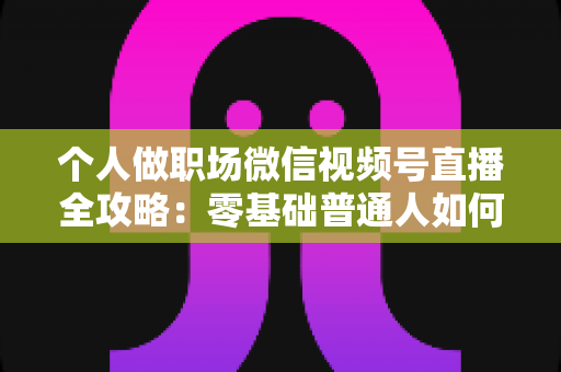 个人做职场微信视频号直播全攻略:零基础普通人如何靠直播打造职场影响力并实现变现 个人做职场微信视频号直播全攻略:零基础普通人如何靠直播打造职场影响力并实现变现