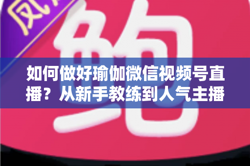 如何做好瑜伽微信视频号直播?从新手教练到人气主播的实战全攻略 如何做好瑜伽微信视频号直播?从新手教练到人气主播的实战全攻略