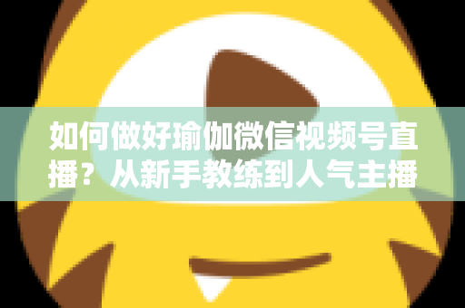 如何做好瑜伽微信视频号直播?从新手教练到人气主播的实战全攻略 如何做好瑜伽微信视频号直播?从新手教练到人气主播的实战全攻略