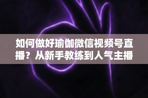 如何做好瑜伽微信视频号直播?从新手教练到人气主播的实战全攻略 如何做好瑜伽微信视频号直播?从新手教练到人气主播的实战全攻略