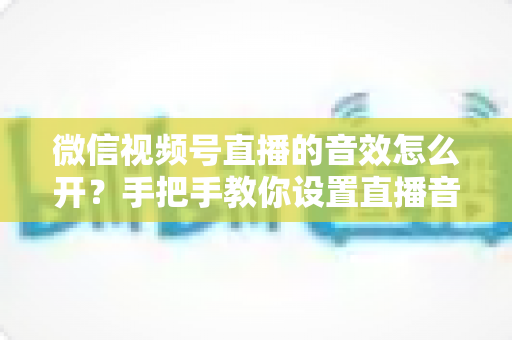 微信视频号直播的音效怎么开?手把手教你设置直播音效的完整教程与实用技巧 微信视频号直播的音效怎么开?手把手教你设置直播音效的完整教程与实用技巧