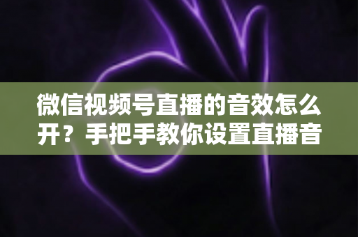微信视频号直播的音效怎么开?手把手教你设置直播音效的完整教程与实用技巧 微信视频号直播的音效怎么开?手把手教你设置直播音效的完整教程与实用技巧