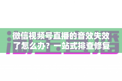 微信视频号直播的音效失效了怎么办？一站式排查修复指南与直播音质优化技巧