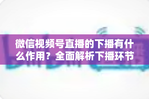 微信视频号直播的下播有什么作用？全面解析下播环节对直播运营的深层价值与实战技巧
