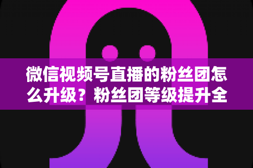 微信视频号直播的粉丝团怎么升级?粉丝团等级提升全攻略与实用技巧详解 微信视频号直播的粉丝团怎么升级?粉丝团等级提升全攻略与实用技巧详解
