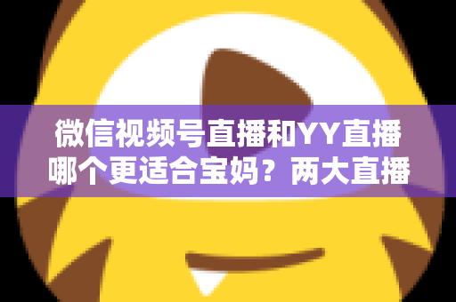 微信视频号直播和YY直播哪个更适合宝妈？两大直播平台深度对比与新手入门全攻略