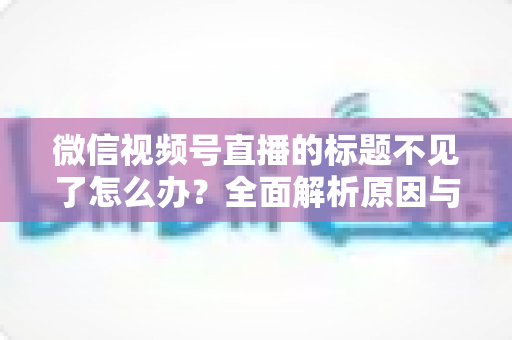 微信视频号直播的标题不见了怎么办?全面解析原因与快速找回方法指南 微信视频号直播的标题不见了怎么办?全面解析原因与快速找回方法指南