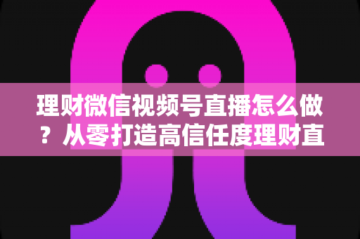 理财微信视频号直播怎么做?从零打造高信任度理财直播间的实战指南 理财微信视频号直播怎么做?从零打造高信任度理财直播间的实战指南
