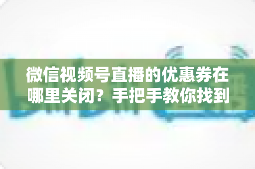 微信视频号直播的优惠券在哪里关闭？手把手教你找到关闭入口、操作步骤与避坑指南全解析
