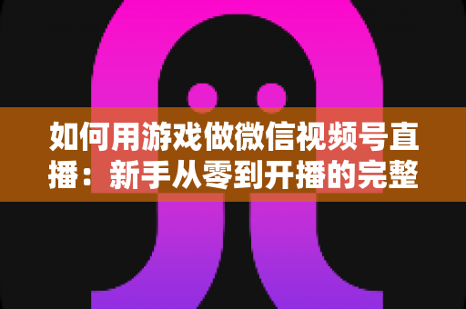 如何用游戏做微信视频号直播:新手从零到开播的完整实战指南 如何用游戏做微信视频号直播:新手从零到开播的完整实战指南