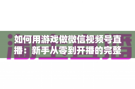 如何用游戏做微信视频号直播:新手从零到开播的完整实战指南 如何用游戏做微信视频号直播:新手从零到开播的完整实战指南