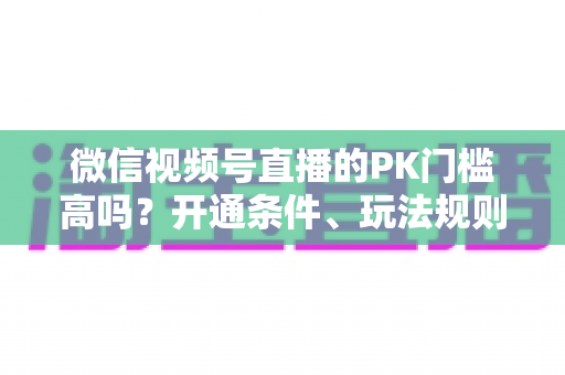 微信视频号直播的PK门槛高吗？开通条件、玩法规则与实用技巧全解析