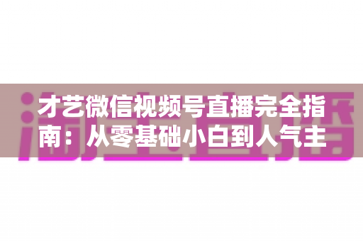 才艺微信视频号直播完全指南：从零基础小白到人气主播的实战进阶手册