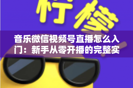 音乐微信视频号直播怎么入门:新手从零开播的完整实战指南 音乐微信视频号直播怎么入门:新手从零开播的完整实战指南