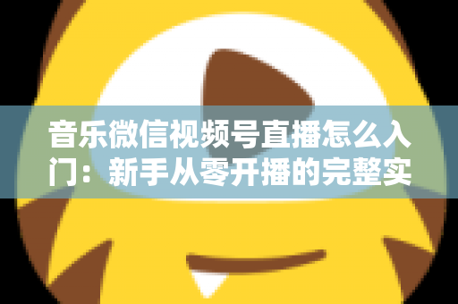 音乐微信视频号直播怎么入门:新手从零开播的完整实战指南 音乐微信视频号直播怎么入门:新手从零开播的完整实战指南