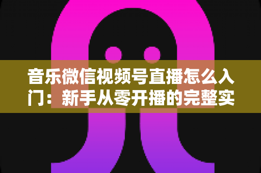 音乐微信视频号直播怎么入门:新手从零开播的完整实战指南 音乐微信视频号直播怎么入门:新手从零开播的完整实战指南