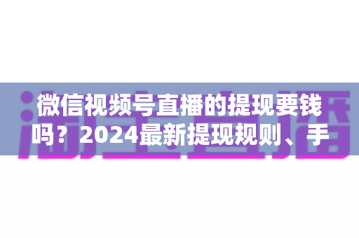 微信视频号直播的提现要钱吗？2024最新提现规则、手续费标准与省钱技巧全解析