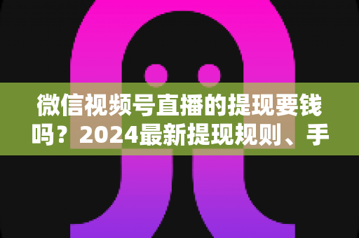 微信视频号直播的提现要钱吗？2024最新提现规则、手续费标准与省钱技巧全解析