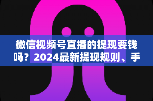 微信视频号直播的提现要钱吗？2024最新提现规则、手续费标准与省钱技巧全解析