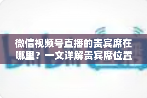 微信视频号直播的贵宾席在哪里？一文详解贵宾席位置、进入方法与专属权益