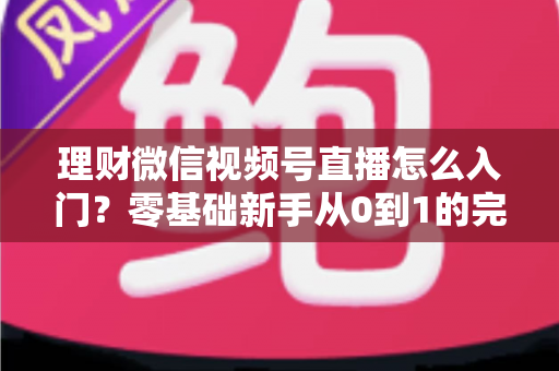 理财微信视频号直播怎么入门?零基础新手从0到1的完整实操指南与避坑攻略 理财微信视频号直播怎么入门?零基础新手从0到1的完整实操指南与避坑攻略