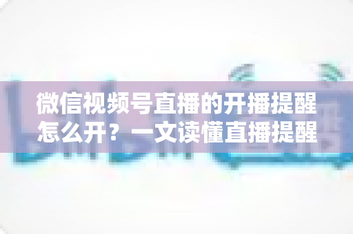 微信视频号直播的开播提醒怎么开?一文读懂直播提醒设置全流程,精彩直播不再错过 微信视频号直播的开播提醒怎么开?一文读懂直播提醒设置全流程,精彩直播不再错过