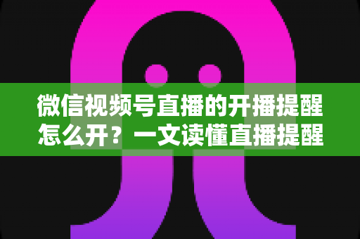 微信视频号直播的开播提醒怎么开?一文读懂直播提醒设置全流程,精彩直播不再错过 微信视频号直播的开播提醒怎么开?一文读懂直播提醒设置全流程,精彩直播不再错过