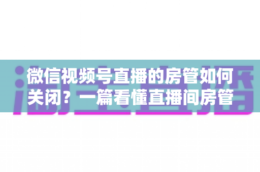 微信视频号直播的房管如何关闭?一篇看懂直播间房管取消方法与权限管理全流程 微信视频号直播的房管如何关闭?一篇看懂直播间房管取消方法与权限管理全流程