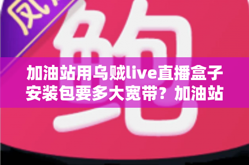 加油站用乌贼live直播盒子安装包要多大宽带？加油站直播带宽配置与选型全指南