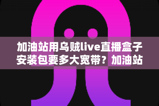 加油站用乌贼live直播盒子安装包要多大宽带？加油站直播带宽配置与选型全指南