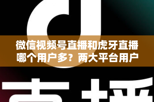 微信视频号直播和虎牙直播哪个用户多?两大平台用户规模全景对比与主播选择深度指南 微信视频号直播和虎牙直播哪个用户多?两大平台用户规模全景对比与主播选择深度指南