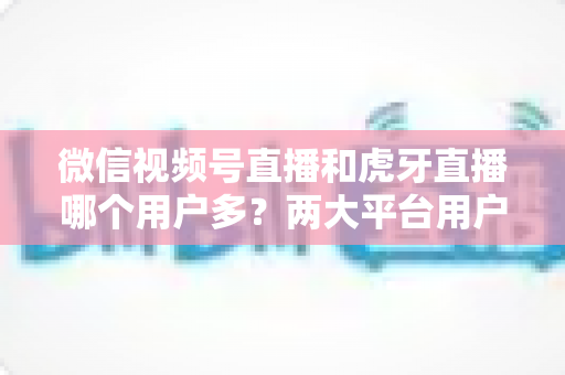 微信视频号直播和虎牙直播哪个用户多？两大平台用户规模全景对比与主播选择深度指南