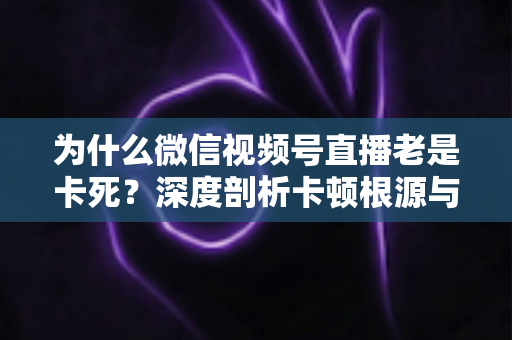 为什么微信视频号直播老是卡死?深度剖析卡顿根源与高效解决方案全指南 为什么微信视频号直播老是卡死?深度剖析卡顿根源与高效解决方案全指南