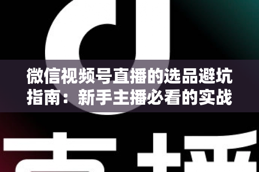 微信视频号直播的选品避坑指南：新手主播必看的实战策略与风险防范全解析