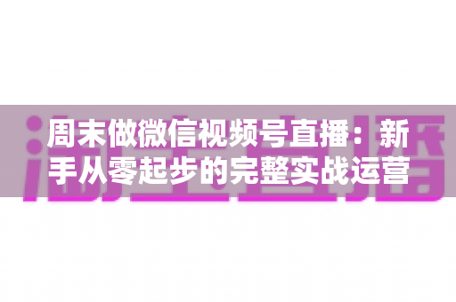 周末做微信视频号直播：新手从零起步的完整实战运营指南